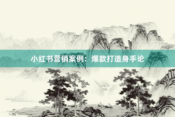 小红书营销案例：爆款打造身手论